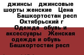 джинсы,  джинсовые шорты женские › Цена ­ 100 - Башкортостан респ., Октябрьский г. Одежда, обувь и аксессуары » Женская одежда и обувь   . Башкортостан респ.